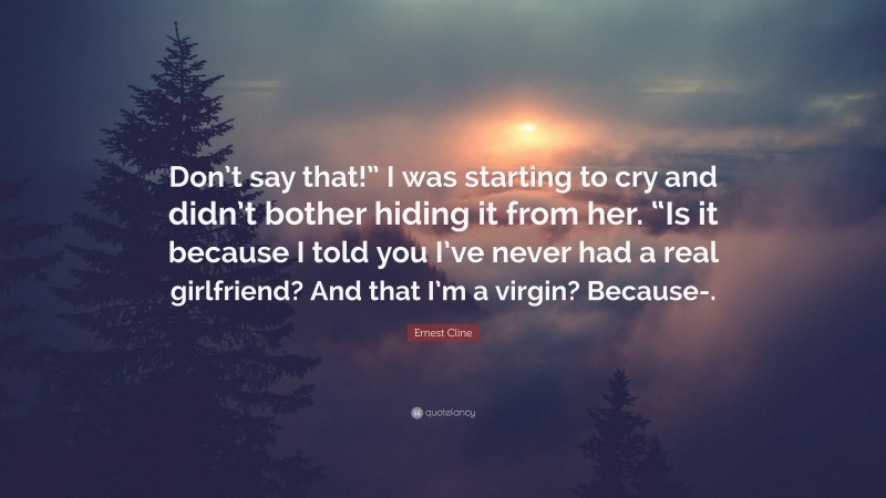 Ernest Cline Quote: “Don’t say that!” I was starting to cry and didn’t bother hiding it from her. “Is it because I told you I’ve never had a real girlfriend? And that I’m a virgin? Because-.”