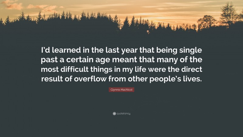 Glynnis MacNicol Quote: “I’d learned in the last year that being single past a certain age meant that many of the most difficult things in my life were the direct result of overflow from other people’s lives.”