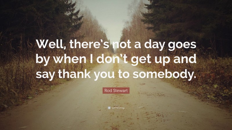 Rod Stewart Quote: “Well, there’s not a day goes by when I don’t get up and say thank you to somebody.”
