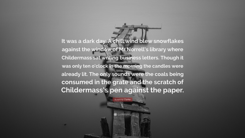 Susanna Clarke Quote: “It was a dark day. A chill wind blew snowflakes against the window of Mr Norrell’s library where Childermass sat writing business letters. Though it was only ten o’clock in the morning the candles were already lit. The only sounds were the coals being consumed in the grate and the scratch of Childermass’s pen against the paper.”