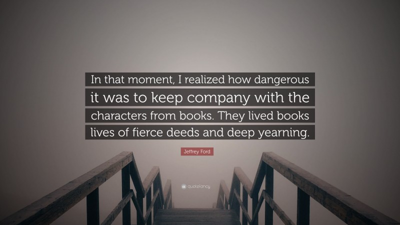 Jeffrey Ford Quote: “In that moment, I realized how dangerous it was to keep company with the characters from books. They lived books lives of fierce deeds and deep yearning.”