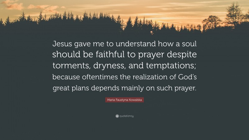 Maria Faustyna Kowalska Quote: “Jesus gave me to understand how a soul should be faithful to prayer despite torments, dryness, and temptations; because oftentimes the realization of God’s great plans depends mainly on such prayer.”