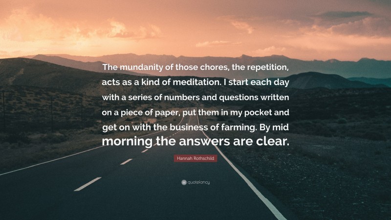 Hannah Rothschild Quote: “The mundanity of those chores, the repetition, acts as a kind of meditation. I start each day with a series of numbers and questions written on a piece of paper, put them in my pocket and get on with the business of farming. By mid morning the answers are clear.”