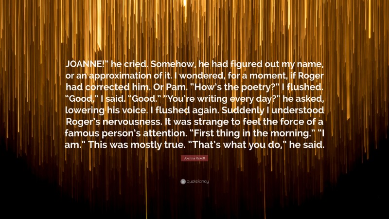 Joanna Rakoff Quote: “JOANNE!” he cried. Somehow, he had figured out my name, or an approximation of it. I wondered, for a moment, if Roger had corrected him. Or Pam. “How’s the poetry?” I flushed. “Good,” I said. “Good.” “You’re writing every day?” he asked, lowering his voice. I flushed again. Suddenly I understood Roger’s nervousness. It was strange to feel the force of a famous person’s attention. “First thing in the morning.” “I am.” This was mostly true. “That’s what you do,” he said.”