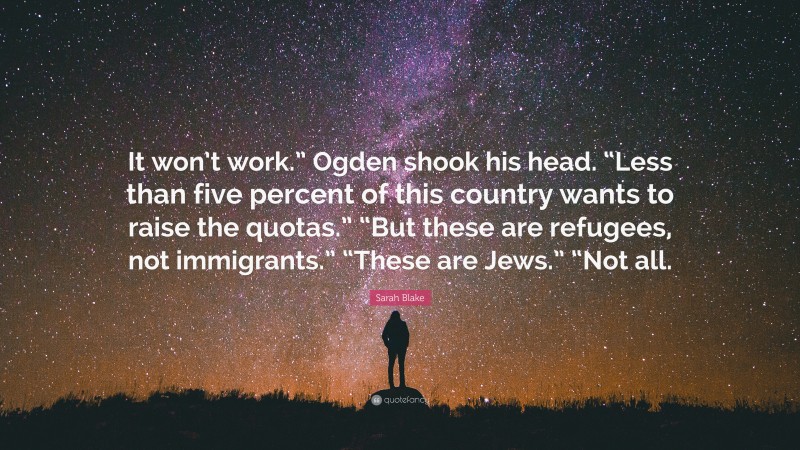 Sarah Blake Quote: “It won’t work.” Ogden shook his head. “Less than five percent of this country wants to raise the quotas.” “But these are refugees, not immigrants.” “These are Jews.” “Not all.”