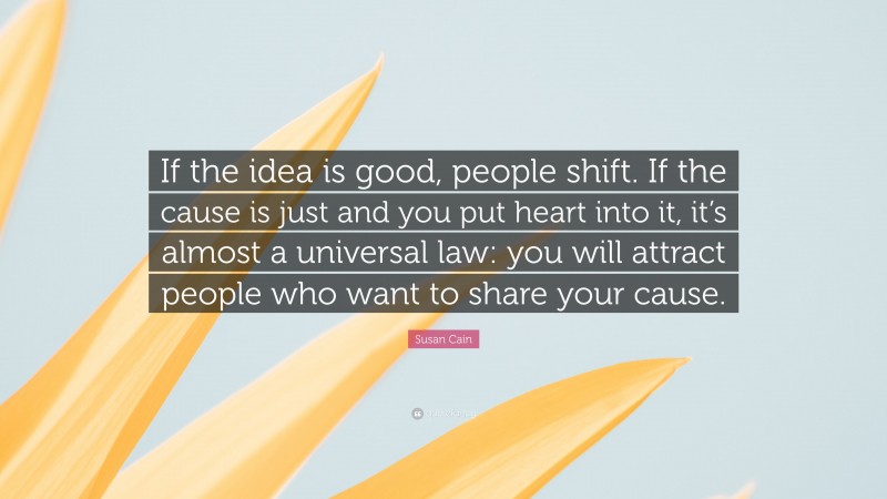 Susan Cain Quote: “If the idea is good, people shift. If the cause is just and you put heart into it, it’s almost a universal law: you will attract people who want to share your cause.”