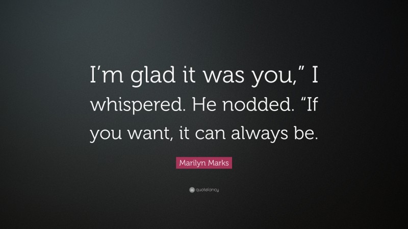 Marilyn Marks Quote: “I’m glad it was you,” I whispered. He nodded. “If you want, it can always be.”
