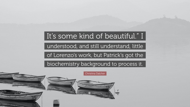Christina Dalcher Quote: “It’s some kind of beautiful.” I understood, and still understand, little of Lorenzo’s work, but Patrick’s got the biochemistry background to process it.”