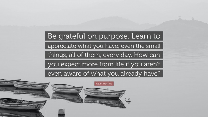 Kevin Horsley Quote: “Be grateful on purpose. Learn to appreciate what you have, even the small things, all of them, every day. How can you expect more from life if you aren’t even aware of what you already have?”