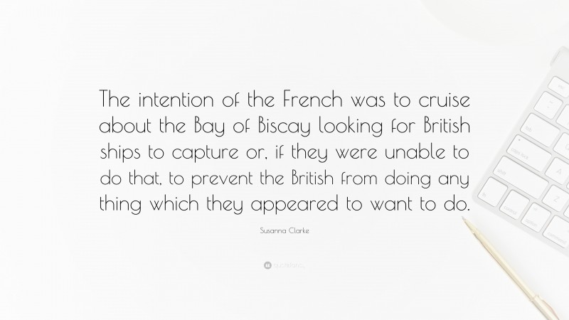 Susanna Clarke Quote: “The intention of the French was to cruise about the Bay of Biscay looking for British ships to capture or, if they were unable to do that, to prevent the British from doing any thing which they appeared to want to do.”