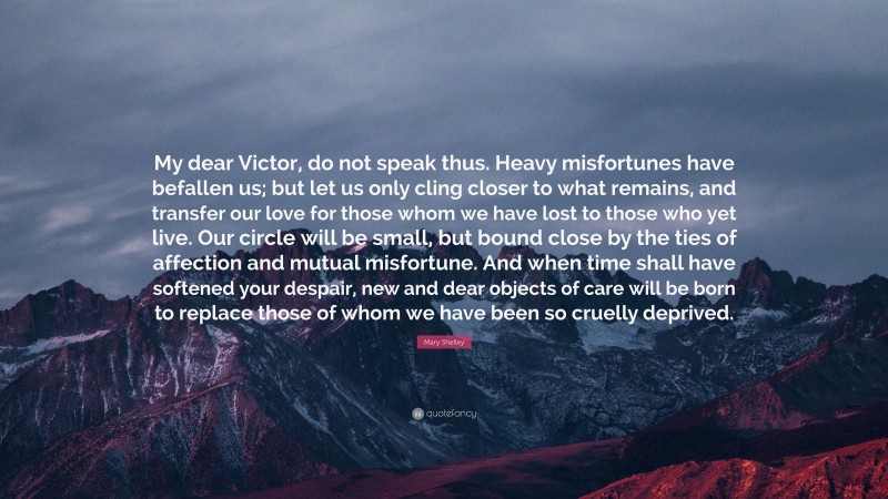 Mary Shelley Quote: “My dear Victor, do not speak thus. Heavy misfortunes have befallen us; but let us only cling closer to what remains, and transfer our love for those whom we have lost to those who yet live. Our circle will be small, but bound close by the ties of affection and mutual misfortune. And when time shall have softened your despair, new and dear objects of care will be born to replace those of whom we have been so cruelly deprived.”