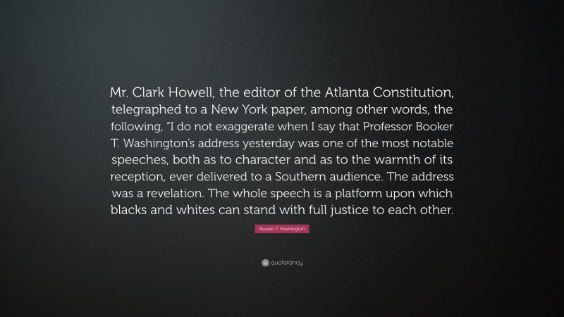 Booker T. Washington Quote: “Mr. Clark Howell, the editor of the Atlanta Constitution, telegraphed to a New York paper, among other words, the following, “I do not exaggerate when I say that Professor Booker T. Washington’s address yesterday was one of the most notable speeches, both as to character and as to the warmth of its reception, ever delivered to a Southern audience. The address was a revelation. The whole speech is a platform upon which blacks and whites can stand with full justice to each other.”