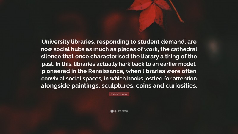 Andrew Pettegree Quote: “University libraries, responding to student demand, are now social hubs as much as places of work, the cathedral silence that once characterised the library a thing of the past. In this, libraries actually hark back to an earlier model, pioneered in the Renaissance, when libraries were often convivial social spaces, in which books jostled for attention alongside paintings, sculptures, coins and curiosities.”