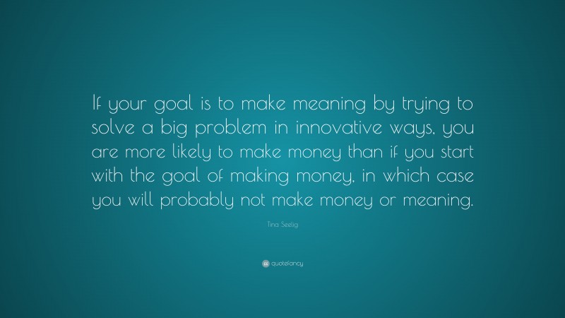 Tina Seelig Quote: “If your goal is to make meaning by trying to solve a big problem in innovative ways, you are more likely to make money than if you start with the goal of making money, in which case you will probably not make money or meaning.”