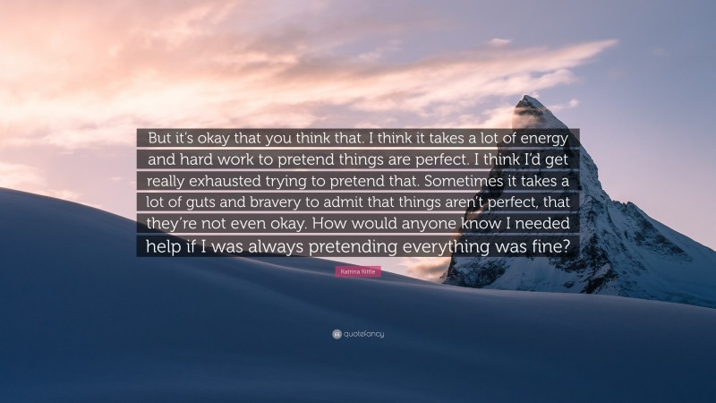 Katrina Kittle Quote: “But it’s okay that you think that. I think it takes a lot of energy and hard work to pretend things are perfect. I think I’d get really exhausted trying to pretend that. Sometimes it takes a lot of guts and bravery to admit that things aren’t perfect, that they’re not even okay. How would anyone know I needed help if I was always pretending everything was fine?”