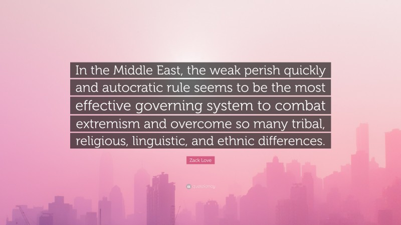 Zack Love Quote: “In the Middle East, the weak perish quickly and autocratic rule seems to be the most effective governing system to combat extremism and overcome so many tribal, religious, linguistic, and ethnic differences.”