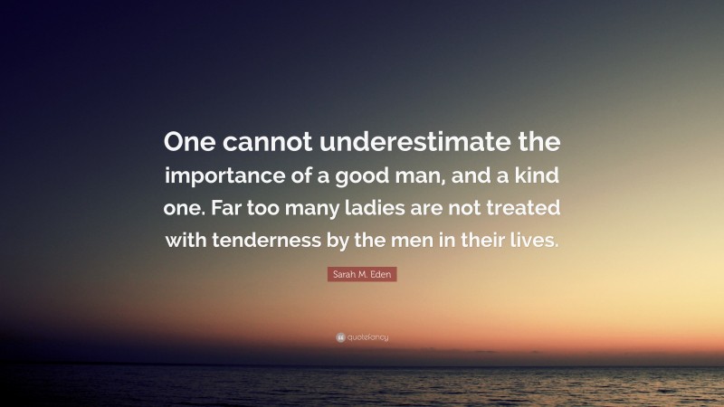 Sarah M. Eden Quote: “One cannot underestimate the importance of a good man, and a kind one. Far too many ladies are not treated with tenderness by the men in their lives.”