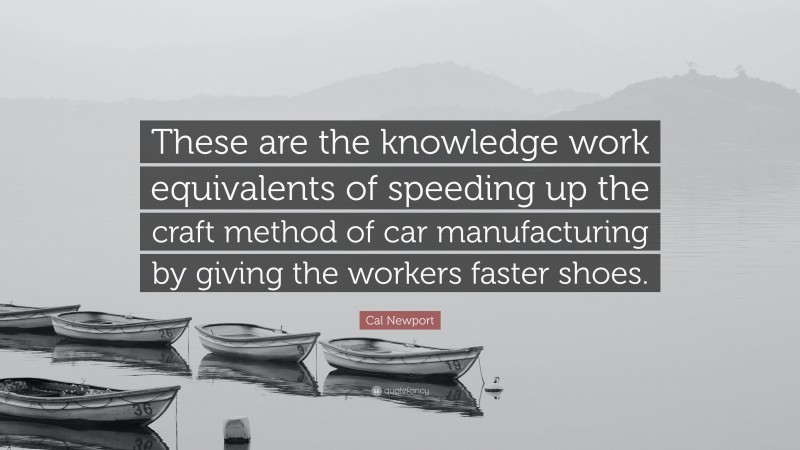 Cal Newport Quote: “These are the knowledge work equivalents of speeding up the craft method of car manufacturing by giving the workers faster shoes.”