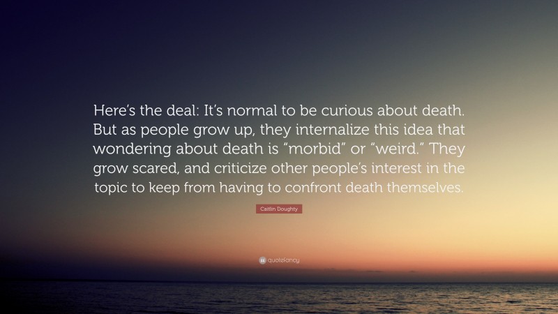 Caitlin Doughty Quote: “Here’s the deal: It’s normal to be curious about death. But as people grow up, they internalize this idea that wondering about death is “morbid” or “weird.” They grow scared, and criticize other people’s interest in the topic to keep from having to confront death themselves.”