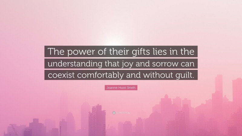 Joanne Huist Smith Quote: “The power of their gifts lies in the understanding that joy and sorrow can coexist comfortably and without guilt.”