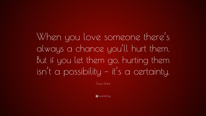 Tessa Dare Quote: “When you love someone there’s always a chance you’ll hurt them. But if you let them go, hurting them isn’t a possibility – it’s a certainty.”