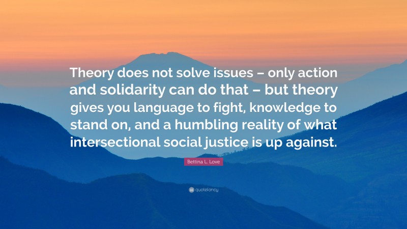 Bettina L. Love Quote: “Theory does not solve issues – only action and solidarity can do that – but theory gives you language to fight, knowledge to stand on, and a humbling reality of what intersectional social justice is up against.”