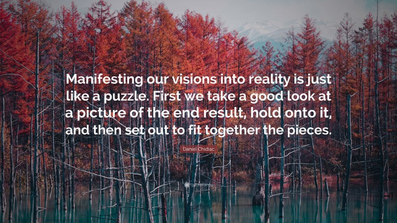 Daniel Chidiac Quote: “Manifesting our visions into reality is just like a puzzle. First we take a good look at a picture of the end result, hold onto it, and then set out to fit together the pieces.”