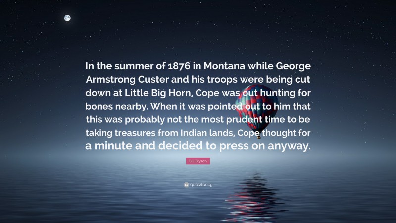 Bill Bryson Quote: “In the summer of 1876 in Montana while George Armstrong Custer and his troops were being cut down at Little Big Horn, Cope was out hunting for bones nearby. When it was pointed out to him that this was probably not the most prudent time to be taking treasures from Indian lands, Cope thought for a minute and decided to press on anyway.”