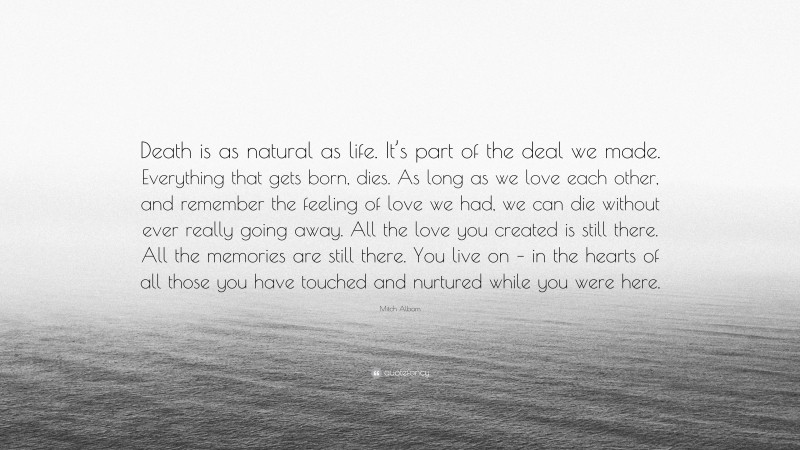 Mitch Albom Quote: “Death is as natural as life. It’s part of the deal we made. Everything that gets born, dies. As long as we love each other, and remember the feeling of love we had, we can die without ever really going away. All the love you created is still there. All the memories are still there. You live on – in the hearts of all those you have touched and nurtured while you were here.”