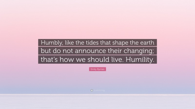 Emily Byrnes Quote: “Humbly, like the tides that shape the earth but do not announce their changing; that’s how we should live. Humility.”
