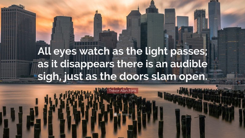 Trevor Alan Foris Quote: “All eyes watch as the light passes; as it disappears there is an audible sigh, just as the doors slam open.”