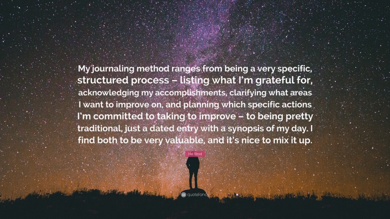 Hal Elrod Quote: “My journaling method ranges from being a very specific, structured process – listing what I’m grateful for, acknowledging my accomplishments, clarifying what areas I want to improve on, and planning which specific actions I’m committed to taking to improve – to being pretty traditional, just a dated entry with a synopsis of my day. I find both to be very valuable, and it’s nice to mix it up.”