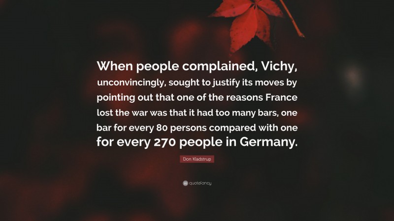 Don Kladstrup Quote: “When people complained, Vichy, unconvincingly, sought to justify its moves by pointing out that one of the reasons France lost the war was that it had too many bars, one bar for every 80 persons compared with one for every 270 people in Germany.”