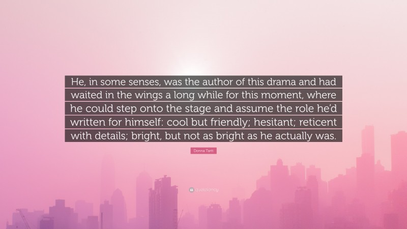 Donna Tartt Quote: “He, in some senses, was the author of this drama and had waited in the wings a long while for this moment, where he could step onto the stage and assume the role he’d written for himself: cool but friendly; hesitant; reticent with details; bright, but not as bright as he actually was.”