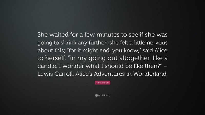 Sarai Walker Quote: “She waited for a few minutes to see if she was going to shrink any further: she felt a little nervous about this; “for it might end, you know,” said Alice to herself, “in my going out altogether, like a candle. I wonder what I should be like then?” – Lewis Carroll, Alice’s Adventures in Wonderland.”