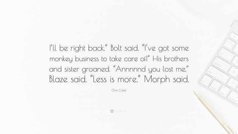 Chris Colfer Quote: “I’ll be right back,” Bolt said. “I’ve got some monkey business to take care of!” His brothers and sister groaned. “Annnnnd you lost me,” Blaze said. “Less is more,” Morph said.”