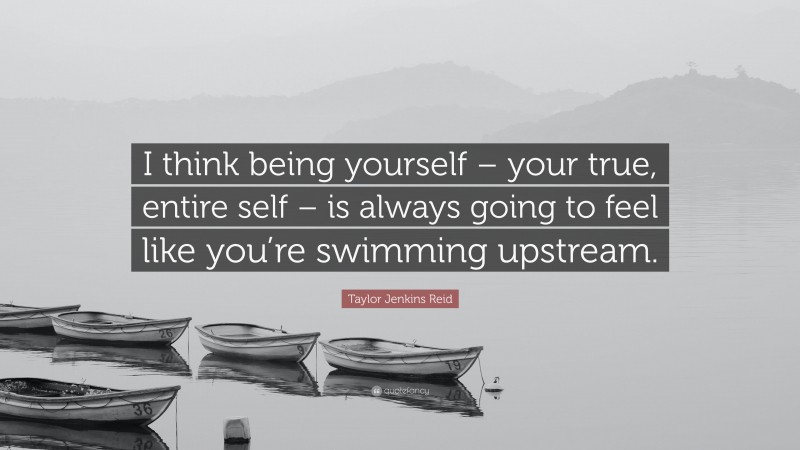 Taylor Jenkins Reid Quote: “I think being yourself – your true, entire self – is always going to feel like you’re swimming upstream.”