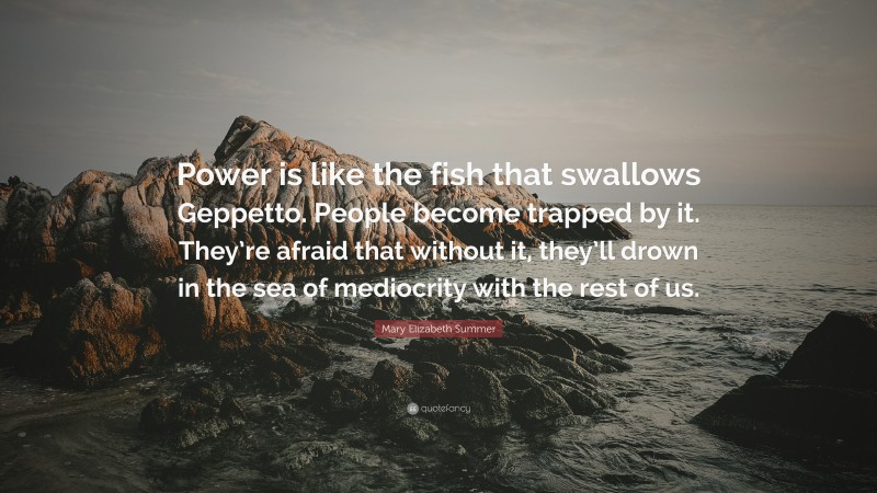 Mary Elizabeth Summer Quote: “Power is like the fish that swallows Geppetto. People become trapped by it. They’re afraid that without it, they’ll drown in the sea of mediocrity with the rest of us.”