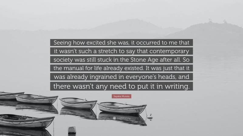 Sayaka Murata Quote: “Seeing how excited she was, it occurred to me that it wasn’t such a stretch to say that contemporary society was still stuck in the Stone Age after all. So the manual for life already existed. It was just that it was already ingrained in everyone’s heads, and there wasn’t any need to put it in writing.”