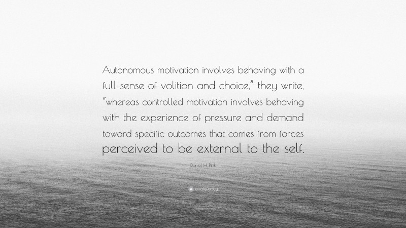 Daniel H. Pink Quote: “Autonomous motivation involves behaving with a full sense of volition and choice,” they write, “whereas controlled motivation involves behaving with the experience of pressure and demand toward specific outcomes that comes from forces perceived to be external to the self.”
