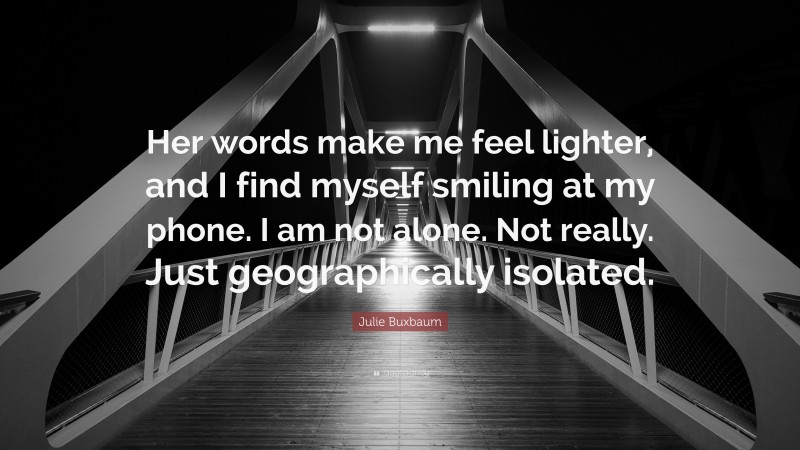 Julie Buxbaum Quote: “Her words make me feel lighter, and I find myself smiling at my phone. I am not alone. Not really. Just geographically isolated.”