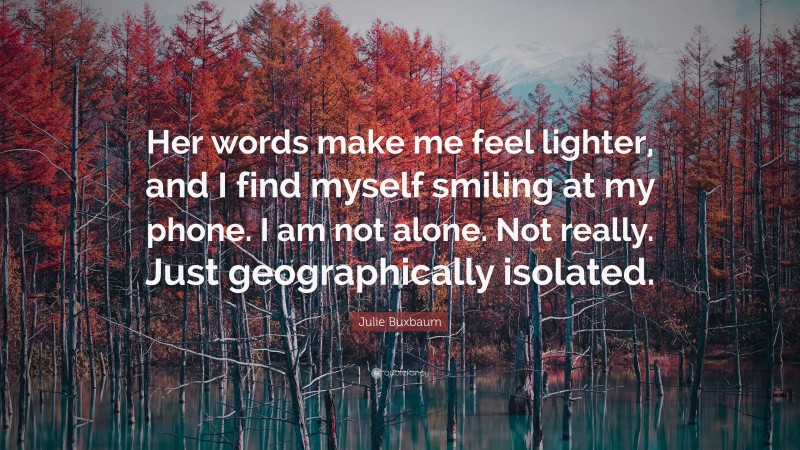 Julie Buxbaum Quote: “Her words make me feel lighter, and I find myself smiling at my phone. I am not alone. Not really. Just geographically isolated.”