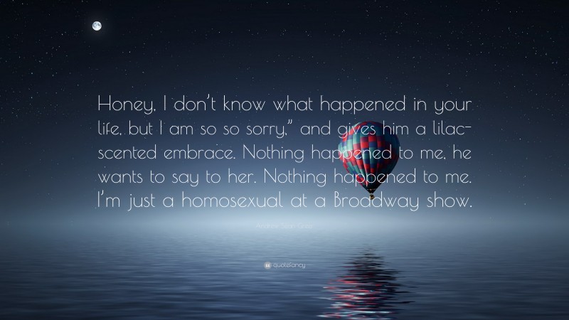 Andrew Sean Greer Quote: “Honey, I don’t know what happened in your life, but I am so so sorry,” and gives him a lilac-scented embrace. Nothing happened to me, he wants to say to her. Nothing happened to me. I’m just a homosexual at a Broadway show.”