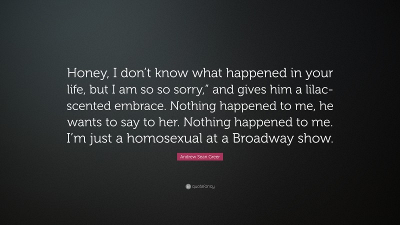 Andrew Sean Greer Quote: “Honey, I don’t know what happened in your life, but I am so so sorry,” and gives him a lilac-scented embrace. Nothing happened to me, he wants to say to her. Nothing happened to me. I’m just a homosexual at a Broadway show.”
