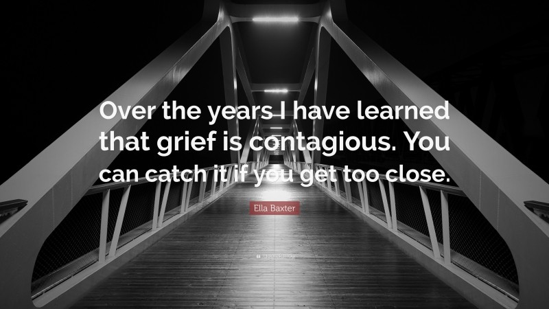 Ella Baxter Quote: “Over the years I have learned that grief is contagious. You can catch it if you get too close.”