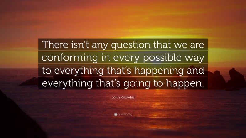 John Knowles Quote: “There isn’t any question that we are conforming in every possible way to everything that’s happening and everything that’s going to happen.”