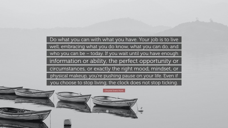 Chrystal Evans Hurst Quote: “Do what you can with what you have. Your job is to live well, embracing what you do know, what you can do, and who you can be – today. If you wait until you have enough information or ability, the perfect opportunity or circumstances, or exactly the right mood, mindset, or physical makeup, you’re pushing pause on your life. Even if you choose to stop living, the clock does not stop ticking.”