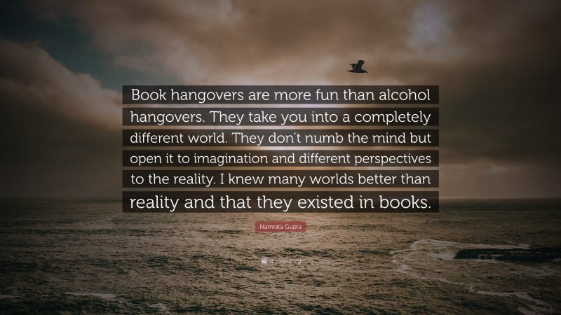 Namrata Gupta Quote: “Book hangovers are more fun than alcohol hangovers. They take you into a completely different world. They don’t numb the mind but open it to imagination and different perspectives to the reality. I knew many worlds better than reality and that they existed in books.”