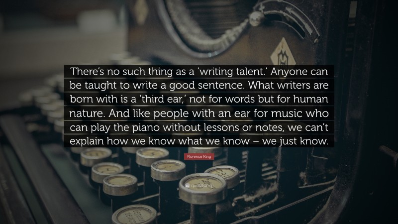 Florence King Quote: “There’s no such thing as a ‘writing talent.’ Anyone can be taught to write a good sentence. What writers are born with is a ‘third ear,’ not for words but for human nature. And like people with an ear for music who can play the piano without lessons or notes, we can’t explain how we know what we know – we just know.”