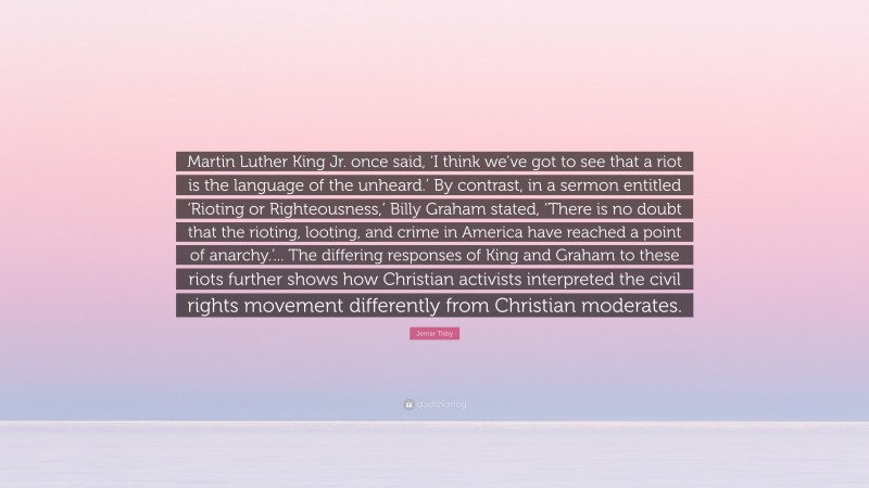 Jemar Tisby Quote: “Martin Luther King Jr. once said, ‘I think we’ve got to see that a riot is the language of the unheard.’ By contrast, in a sermon entitled ‘Rioting or Righteousness,’ Billy Graham stated, ‘There is no doubt that the rioting, looting, and crime in America have reached a point of anarchy.’... The differing responses of King and Graham to these riots further shows how Christian activists interpreted the civil rights movement differently from Christian moderates.”